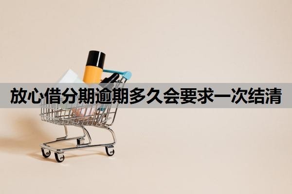 放心借分期逾期多久会要求一次结清？逾期让一次性结清怎么办？