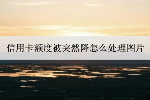 信用卡额度被突然降怎么处理图片？3个步骤应对信用卡降额问题