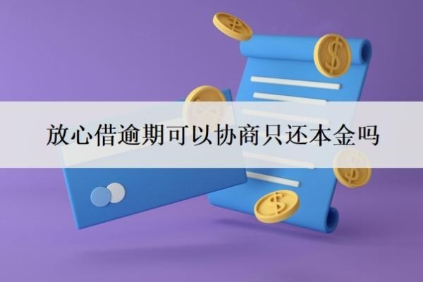 放心借逾期可以协商只还本金吗？多久爆通讯录？
